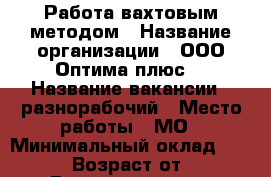 Работа вахтовым методом › Название организации ­ ООО“Оптима плюс“ › Название вакансии ­ разнорабочий › Место работы ­ МО › Минимальный оклад ­ 36 000 › Возраст от ­ 18 › Возраст до ­ 55 - Московская обл. Работа » Вакансии   . Московская обл.